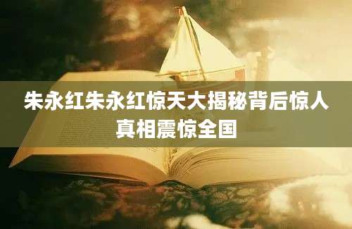 朱永红朱永红惊天大揭秘背后惊人真相震惊全国