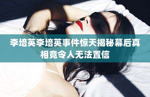 李培英李培英事件惊天揭秘幕后真相竟令人无法置信