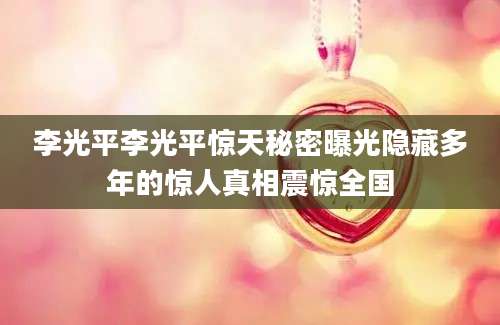 李光平李光平惊天秘密曝光隐藏多年的惊人真相震惊全国