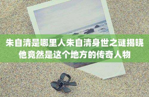 朱自清是哪里人朱自清身世之谜揭晓他竟然是这个地方的传奇人物