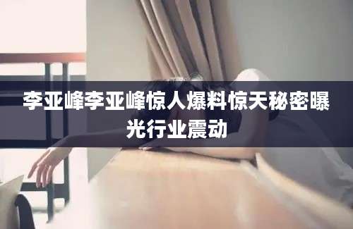 李亚峰李亚峰惊人爆料惊天秘密曝光行业震动