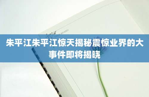 朱平江朱平江惊天揭秘震惊业界的大事件即将揭晓