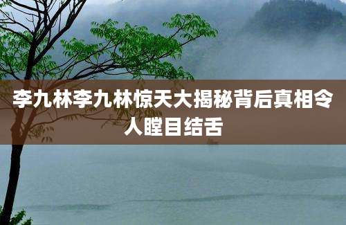 李九林李九林惊天大揭秘背后真相令人瞠目结舌