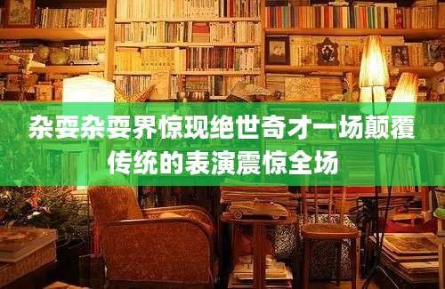 杂耍杂耍界惊现绝世奇才一场颠覆传统的表演震惊全场