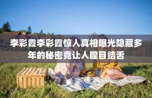 李彩霞李彩霞惊人真相曝光隐藏多年的秘密竟让人瞠目结舌