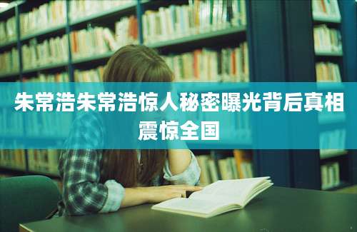 朱常浩朱常浩惊人秘密曝光背后真相震惊全国