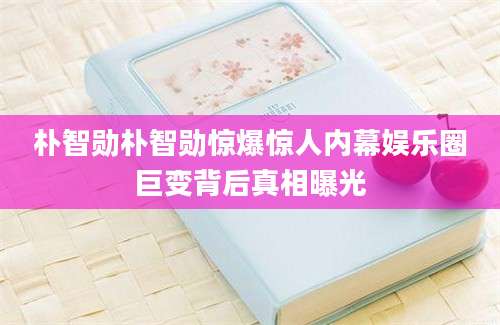 朴智勋朴智勋惊爆惊人内幕娱乐圈巨变背后真相曝光