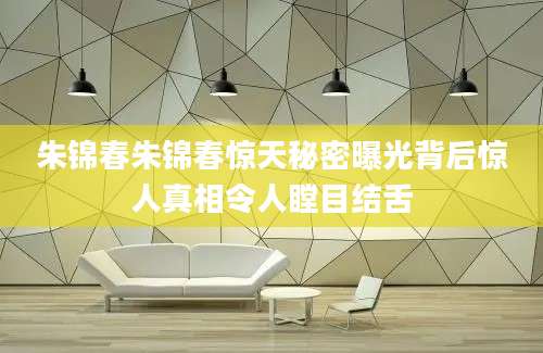 朱锦春朱锦春惊天秘密曝光背后惊人真相令人瞠目结舌