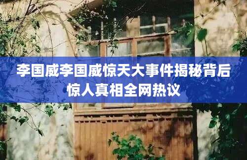 李国威李国威惊天大事件揭秘背后惊人真相全网热议
