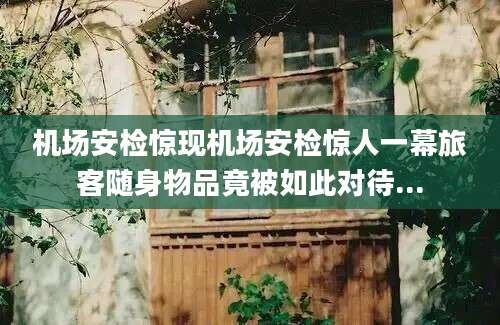机场安检惊现机场安检惊人一幕旅客随身物品竟被如此对待...