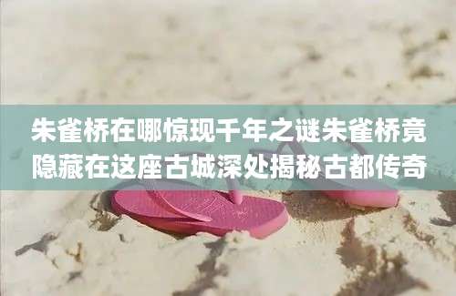 朱雀桥在哪惊现千年之谜朱雀桥竟隐藏在这座古城深处揭秘古都传奇