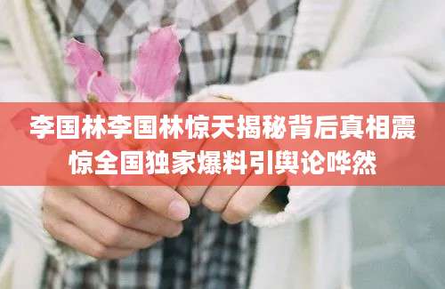 李国林李国林惊天揭秘背后真相震惊全国独家爆料引舆论哗然