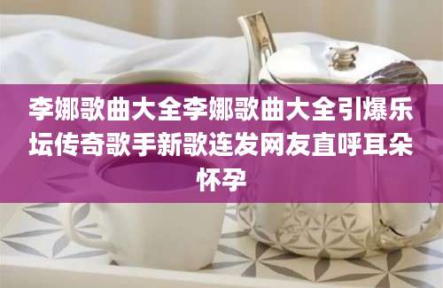 李娜歌曲大全李娜歌曲大全引爆乐坛传奇歌手新歌连发网友直呼耳朵怀孕