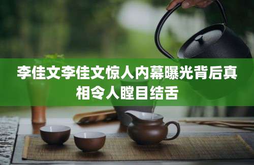 李佳文李佳文惊人内幕曝光背后真相令人瞠目结舌