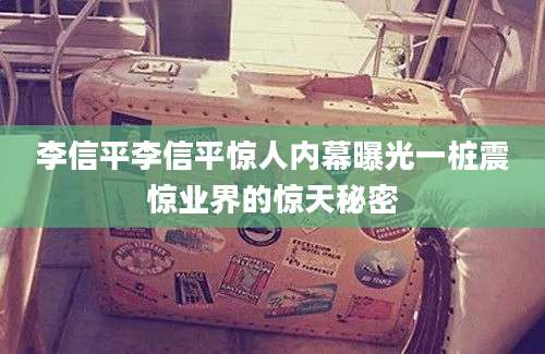 李信平李信平惊人内幕曝光一桩震惊业界的惊天秘密