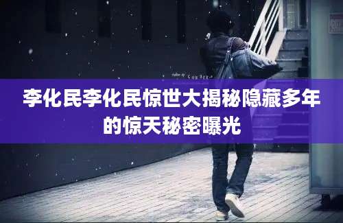 李化民李化民惊世大揭秘隐藏多年的惊天秘密曝光