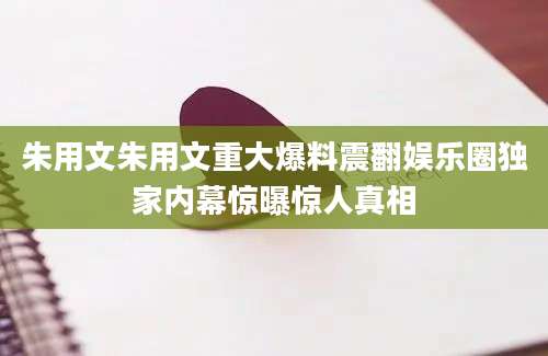 朱用文朱用文重大爆料震翻娱乐圈独家内幕惊曝惊人真相