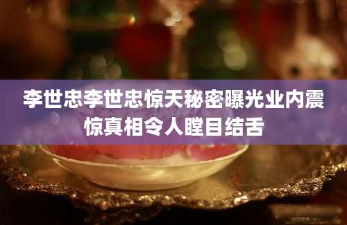 李世忠李世忠惊天秘密曝光业内震惊真相令人瞠目结舌