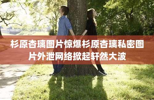 杉原杏璃图片惊爆杉原杏璃私密图片外泄网络掀起轩然大波