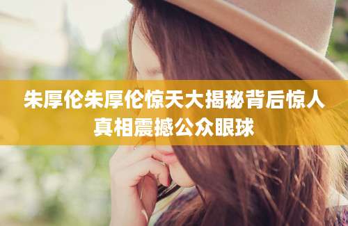 朱厚伦朱厚伦惊天大揭秘背后惊人真相震撼公众眼球