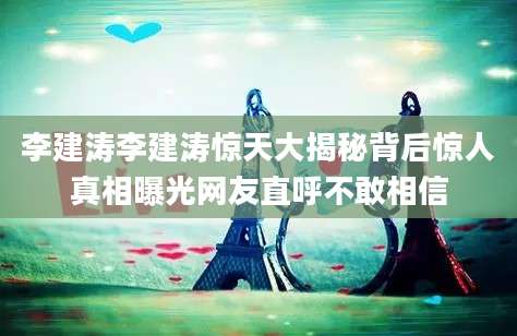 李建涛李建涛惊天大揭秘背后惊人真相曝光网友直呼不敢相信