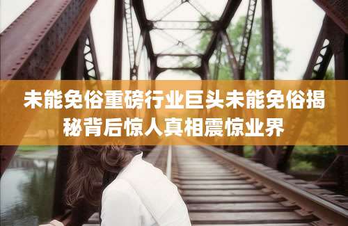 未能免俗重磅行业巨头未能免俗揭秘背后惊人真相震惊业界