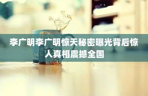 李广明李广明惊天秘密曝光背后惊人真相震撼全国