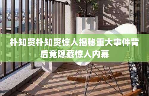 朴知贤朴知贤惊人揭秘重大事件背后竟隐藏惊人内幕
