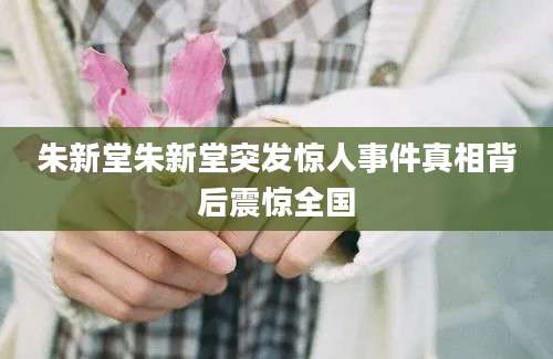 朱新堂朱新堂突发惊人事件真相背后震惊全国