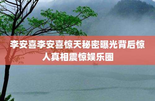 李安喜李安喜惊天秘密曝光背后惊人真相震惊娱乐圈