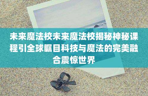 未来魔法校未来魔法校揭秘神秘课程引全球瞩目科技与魔法的完美融合震惊世界