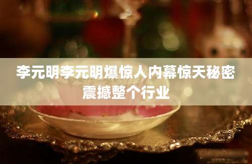 李元明李元明爆惊人内幕惊天秘密震撼整个行业