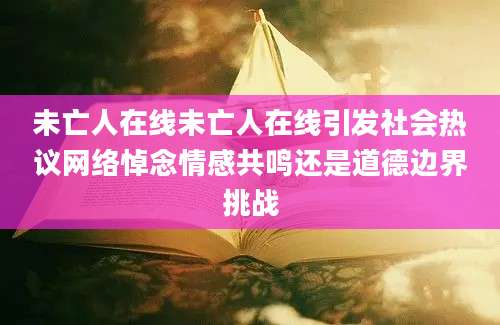 未亡人在线未亡人在线引发社会热议网络悼念情感共鸣还是道德边界挑战