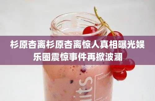 杉原杏离杉原杏离惊人真相曝光娱乐圈震惊事件再掀波澜