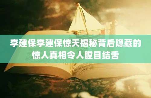 李建保李建保惊天揭秘背后隐藏的惊人真相令人瞠目结舌