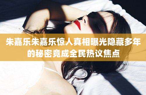 朱嘉乐朱嘉乐惊人真相曝光隐藏多年的秘密竟成全民热议焦点