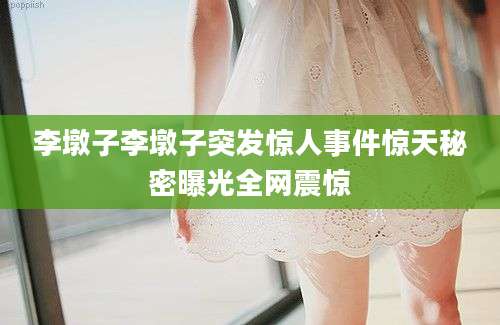 李墩子李墩子突发惊人事件惊天秘密曝光全网震惊