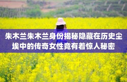 朱木兰朱木兰身份揭秘隐藏在历史尘埃中的传奇女性竟有着惊人秘密