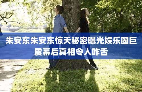 朱安东朱安东惊天秘密曝光娱乐圈巨震幕后真相令人咋舌