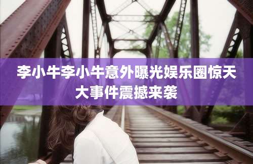 李小牛李小牛意外曝光娱乐圈惊天大事件震撼来袭