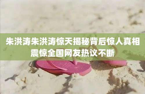 朱洪涛朱洪涛惊天揭秘背后惊人真相震惊全国网友热议不断