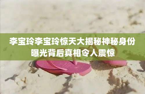 李宝玲李宝玲惊天大揭秘神秘身份曝光背后真相令人震惊