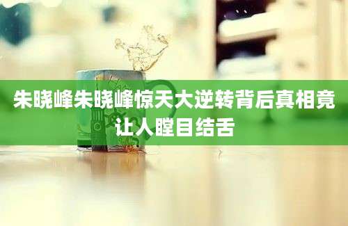 朱晓峰朱晓峰惊天大逆转背后真相竟让人瞠目结舌