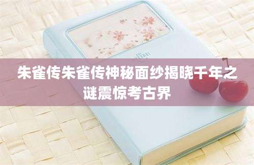朱雀传朱雀传神秘面纱揭晓千年之谜震惊考古界