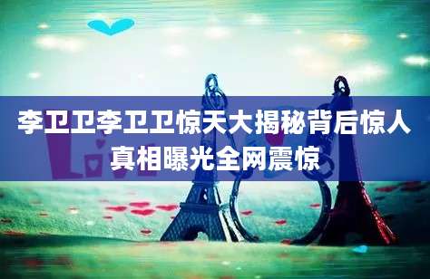 李卫卫李卫卫惊天大揭秘背后惊人真相曝光全网震惊