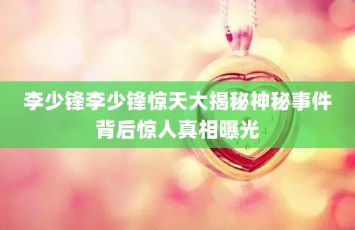 李少锋李少锋惊天大揭秘神秘事件背后惊人真相曝光