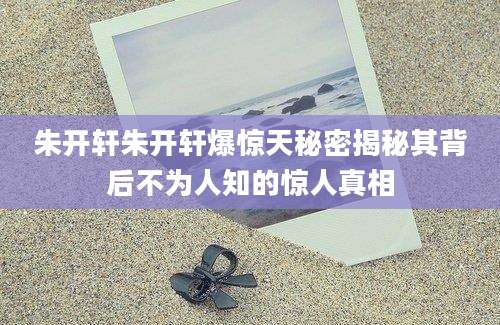 朱开轩朱开轩爆惊天秘密揭秘其背后不为人知的惊人真相