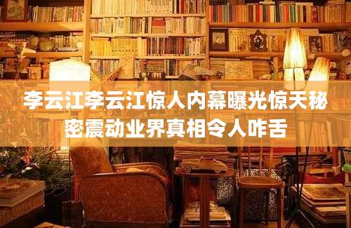 李云江李云江惊人内幕曝光惊天秘密震动业界真相令人咋舌
