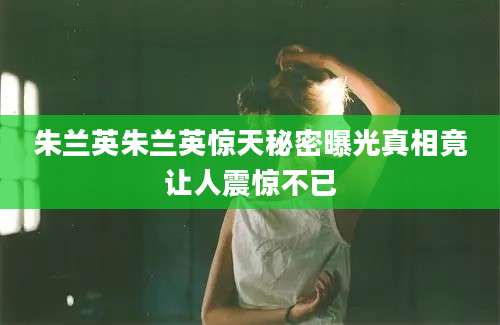 朱兰英朱兰英惊天秘密曝光真相竟让人震惊不已