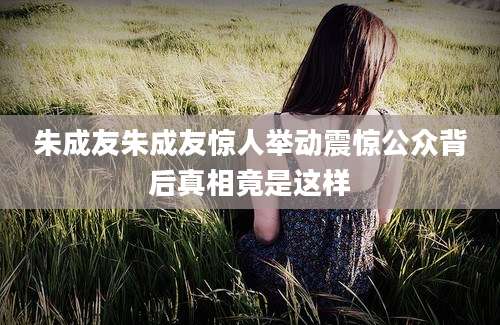 朱成友朱成友惊人举动震惊公众背后真相竟是这样